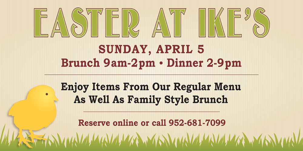 Easter at Ike's. Sunday, April 5th. Brunch at 9am - 2pm, Dinner 2pm-9-pm. Enjoy Items from our regular menu as well as family style brunch. Reserve online or call 952-681-7099.