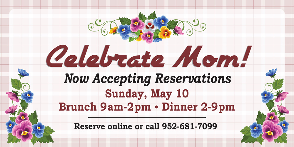 Celebrate Mom! Now Accepting Reservations. Sunday May 10. Brunch 9am-2pm. Dinner 2pm-9pm. Reserve online or call 952-681-7099